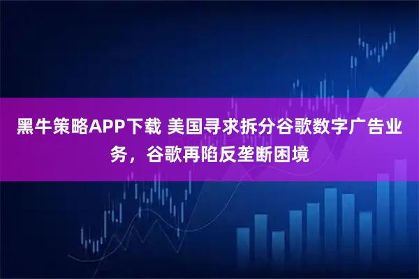 黑牛策略APP下载 美国寻求拆分谷歌数字广告业务，谷歌再陷反垄断困境