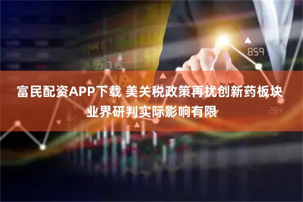 富民配资APP下载 美关税政策再扰创新药板块 业界研判实际影响有限