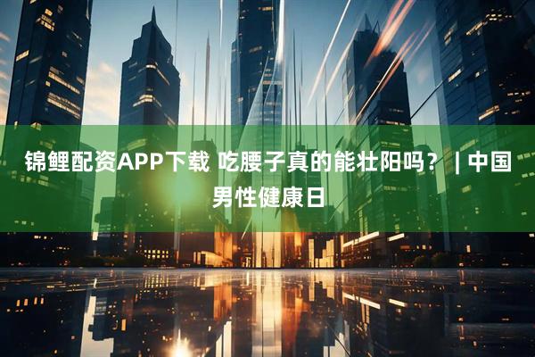 锦鲤配资APP下载 吃腰子真的能壮阳吗？ | 中国男性健康日