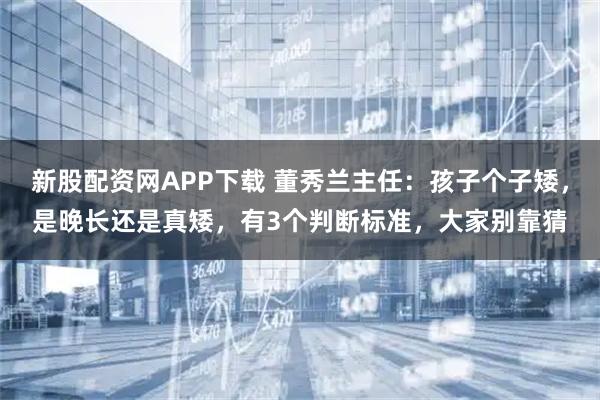 新股配资网APP下载 董秀兰主任：孩子个子矮，是晚长还是真矮，有3个判断标准，大家别靠猜