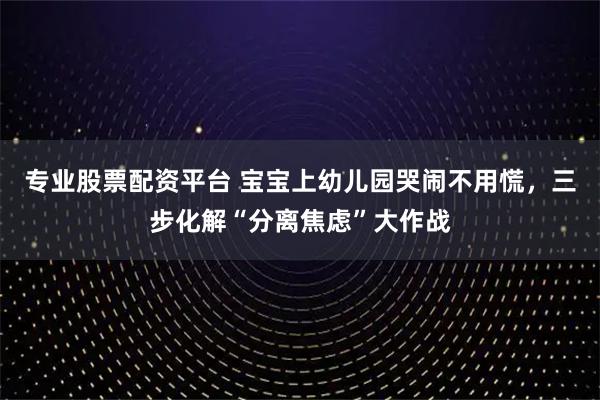 专业股票配资平台 宝宝上幼儿园哭闹不用慌，三步化解“分离焦虑”大作战