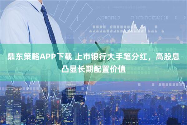 鼎东策略APP下载 上市银行大手笔分红，高股息凸显长期配置价值