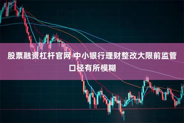 股票融资杠杆官网 中小银行理财整改大限前监管口径有所模糊