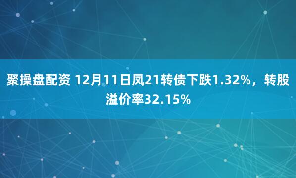 聚操盘配资 12月11日凤21转债下跌1.32%，转股溢价率32.15%