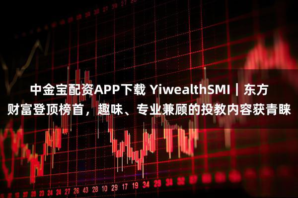 中金宝配资APP下载 YiwealthSMI|东方财富登顶榜首,趣味、专业兼顾的投教内容获青睐