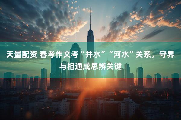 天量配资 春考作文考“井水”“河水”关系，守界与相通成思辨关键