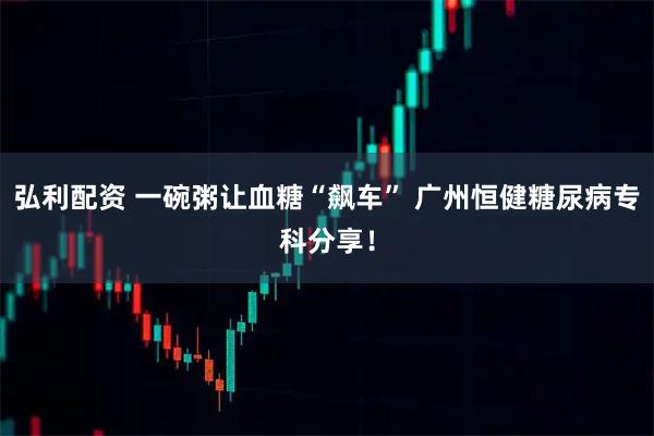 弘利配资 一碗粥让血糖“飙车” 广州恒健糖尿病专科分享！