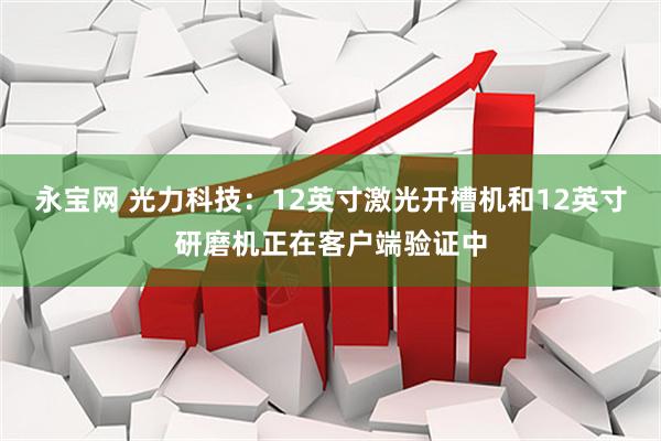 永宝网 光力科技：12英寸激光开槽机和12英寸研磨机正在客户端验证中