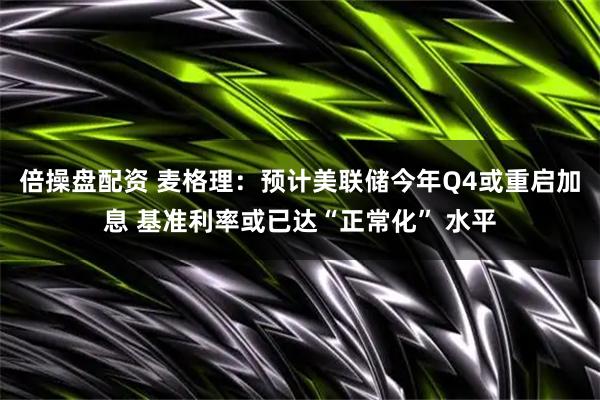倍操盘配资 麦格理：预计美联储今年Q4或重启加息 基准利率或已达“正常化” 水平