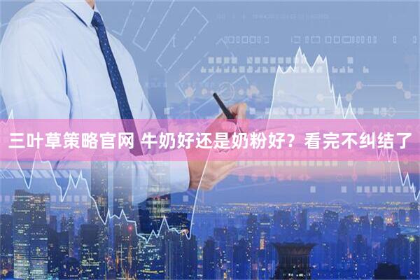 三叶草策略官网 牛奶好还是奶粉好？看完不纠结了