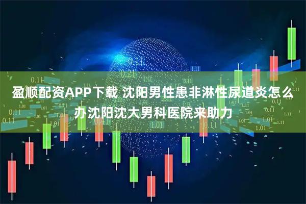 盈顺配资APP下载 沈阳男性患非淋性尿道炎怎么办沈阳沈大男科医院来助力
