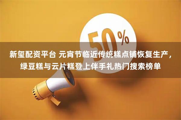 新玺配资平台 元宵节临近传统糕点铺恢复生产，绿豆糕与云片糕登上伴手礼热门搜索榜单