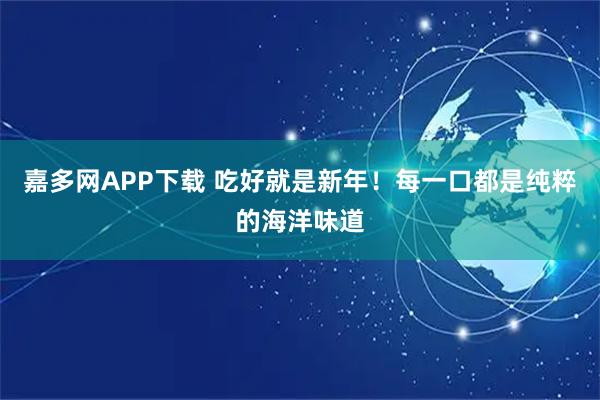 嘉多网APP下载 吃好就是新年！每一口都是纯粹的海洋味道