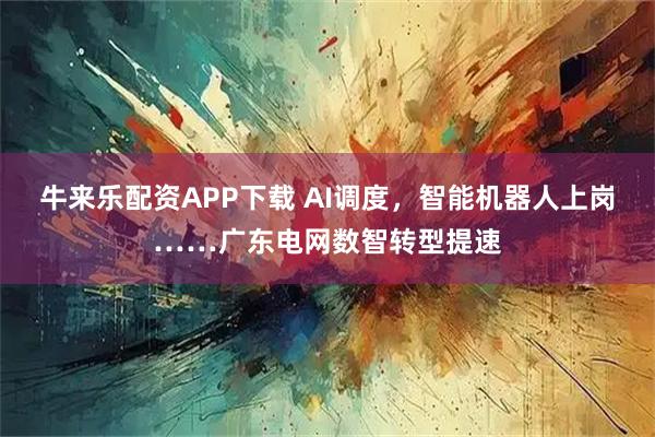 牛来乐配资APP下载 AI调度,智能机器人上岗……广东电网数智转型提速