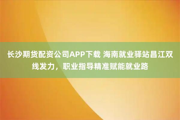 长沙期货配资公司APP下载 海南就业驿站昌江双线发力,职业指导精准赋能就业路