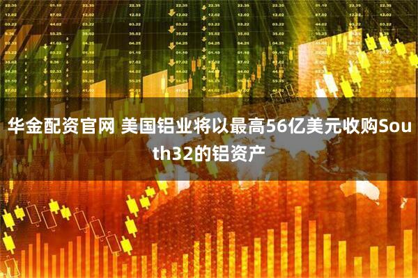 华金配资官网 美国铝业将以最高56亿美元收购South32的铝资产