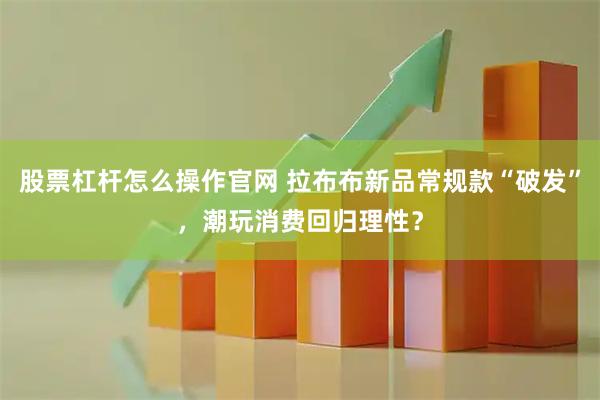 股票杠杆怎么操作官网 拉布布新品常规款“破发”，潮玩消费回归理性？