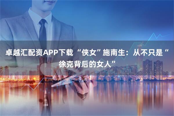 卓越汇配资APP下载 “侠女”施南生：从不只是“徐克背后的女人”